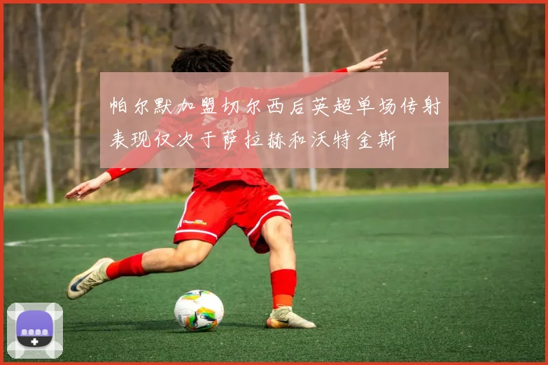 帕尔默加盟切尔西后英超单场传射表现仅次于萨拉赫和沃特金斯