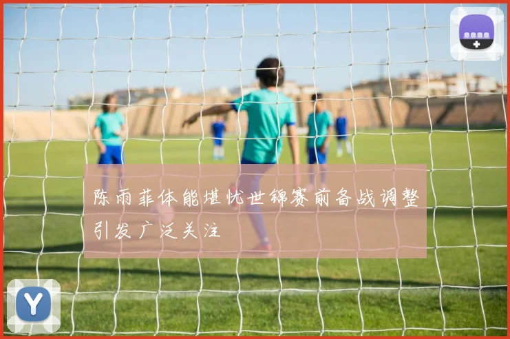 陈雨菲体能堪忧世锦赛前备战调整引发广泛关注