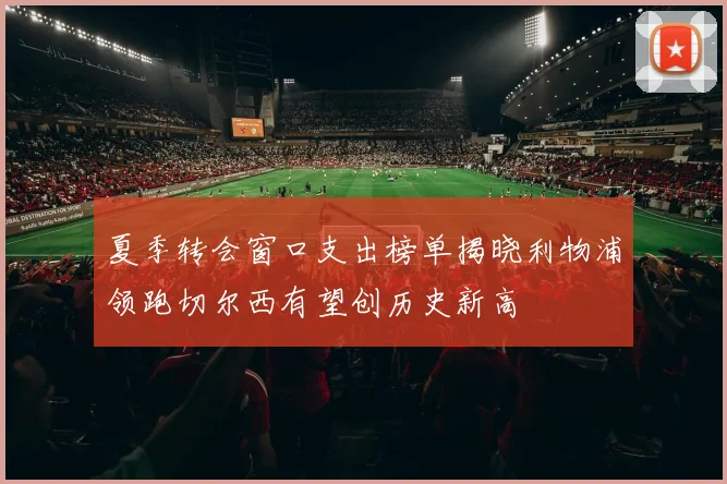 夏季转会窗口支出榜单揭晓利物浦领跑切尔西有望创历史新高
